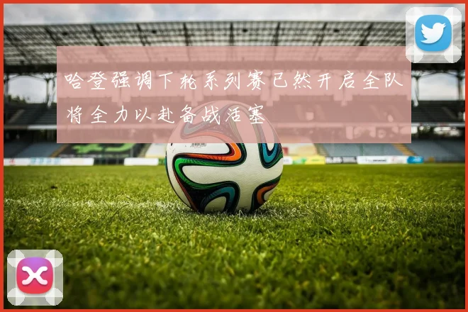 哈登强调下轮系列赛已然开启全队将全力以赴备战活塞