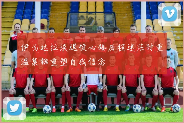 伊戈达拉谈退役心路历程迷茫时重温集锦重塑自我信念