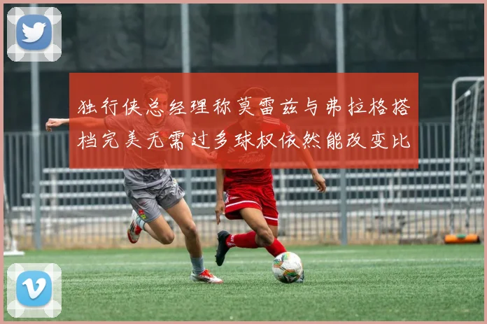 独行侠总经理称莫雷兹与弗拉格搭档完美无需过多球权依然能改变比赛局势