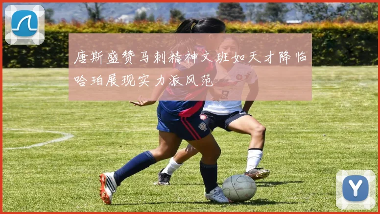 唐斯盛赞马刺精神文班如天才降临哈珀展现实力派风范