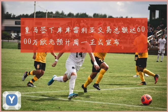 皇马签下库库雷利亚交易总额达6000万欧元预计周一正式宣布