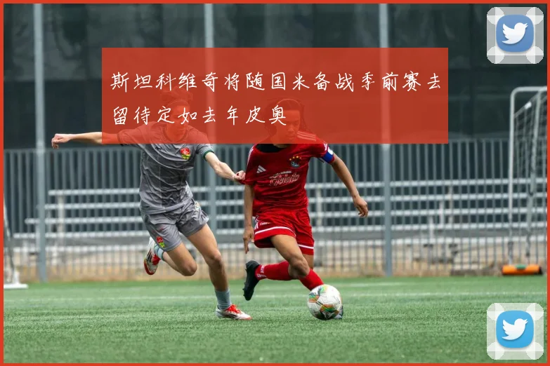 斯坦科维奇将随国米备战季前赛去留待定如去年皮奥