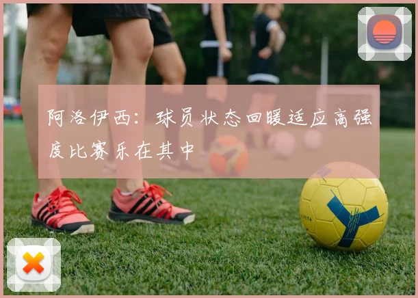 阿洛伊西：球员状态回暖适应高强度比赛乐在其中