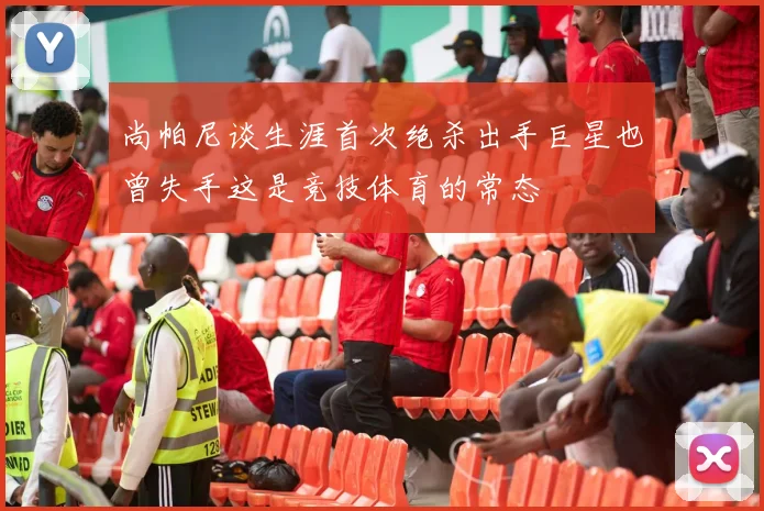 尚帕尼谈生涯首次绝杀出手巨星也曾失手这是竞技体育的常态