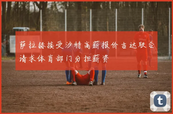萨拉赫接受沙特高薪报价吉达联合请求体育部门分担薪资