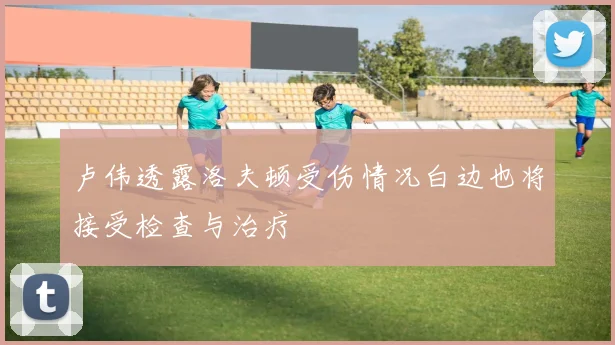 卢伟透露洛夫顿受伤情况白边也将接受检查与治疗
