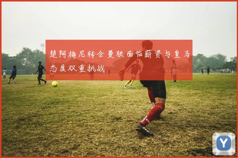 楚阿梅尼转会曼联面临薪资与皇马态度双重挑战