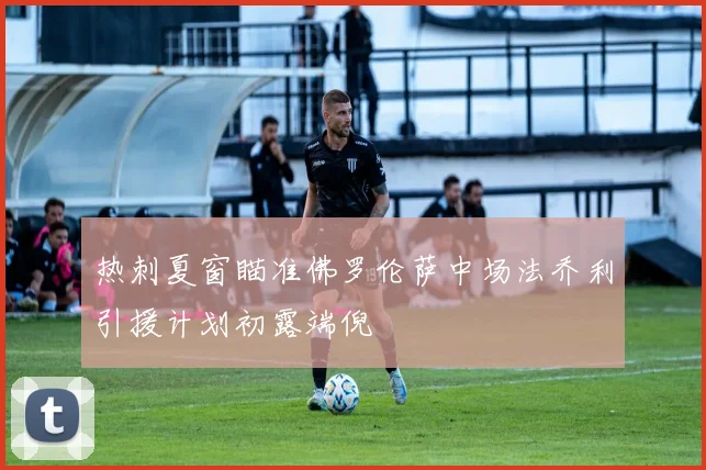 热刺夏窗瞄准佛罗伦萨中场法乔利引援计划初露端倪