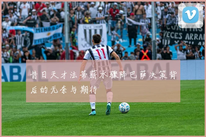 昔日天才法蒂薪水骤降巴萨决策背后的无奈与期待