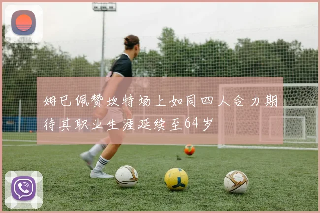 姆巴佩赞坎特场上如同四人合力期待其职业生涯延续至64岁