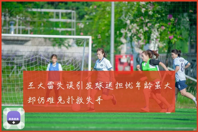 王大雷失误引发球迷担忧年龄虽大却仍难免扑救失手