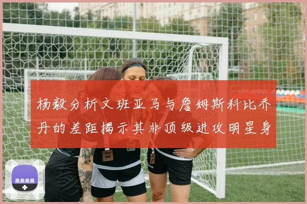 杨毅分析文班亚马与詹姆斯科比乔丹的差距揭示其非顶级进攻明星身份