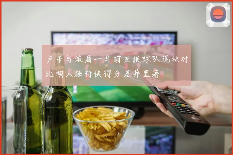 卢卡与浓眉一年前互换球队现状对比湖人独行侠得分差异显著
