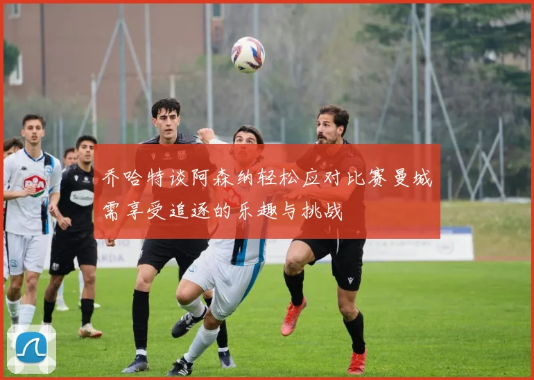 乔哈特谈阿森纳轻松应对比赛曼城需享受追逐的乐趣与挑战