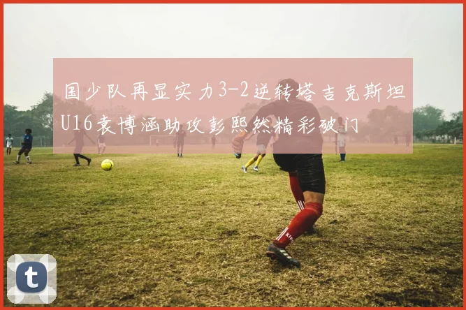 国少队再显实力3-2逆转塔吉克斯坦U16袁博涵助攻彭熙然精彩破门