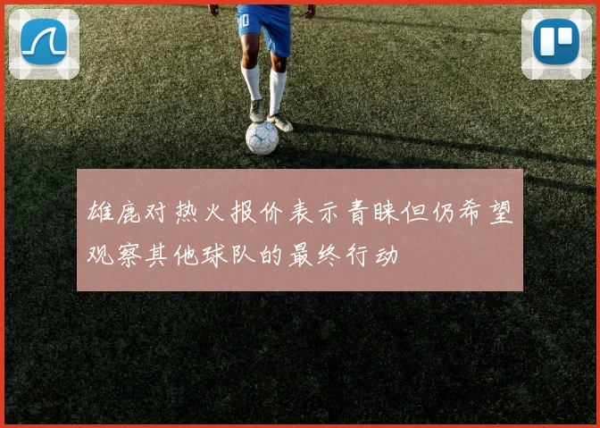 雄鹿对热火报价表示青睐但仍希望观察其他球队的最终行动