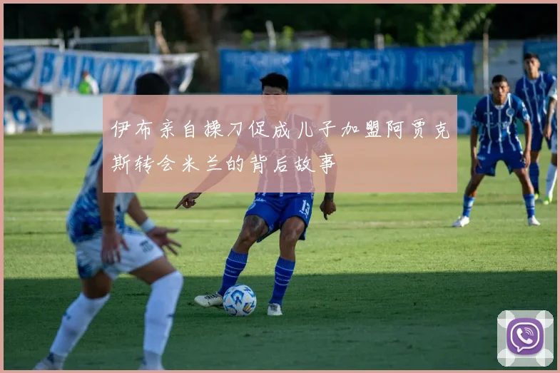 伊布亲自操刀促成儿子加盟阿贾克斯转会米兰的背后故事