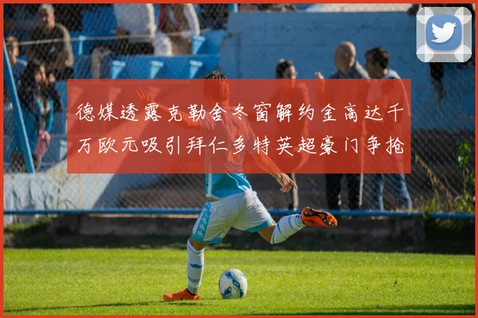 德媒透露克勒舍冬窗解约金高达千万欧元吸引拜仁多特英超豪门争抢
