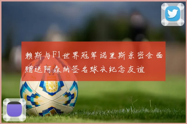 赖斯与F1世界冠军诺里斯亲密会面赠送阿森纳签名球衣纪念友谊