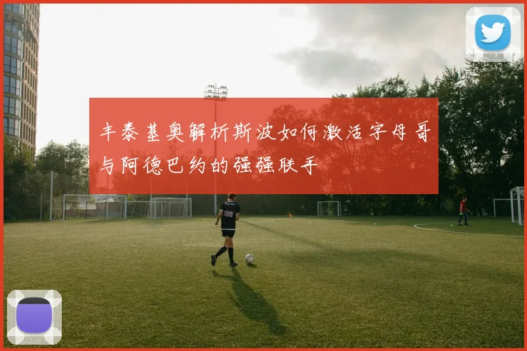 丰泰基奥解析斯波如何激活字母哥与阿德巴约的强强联手