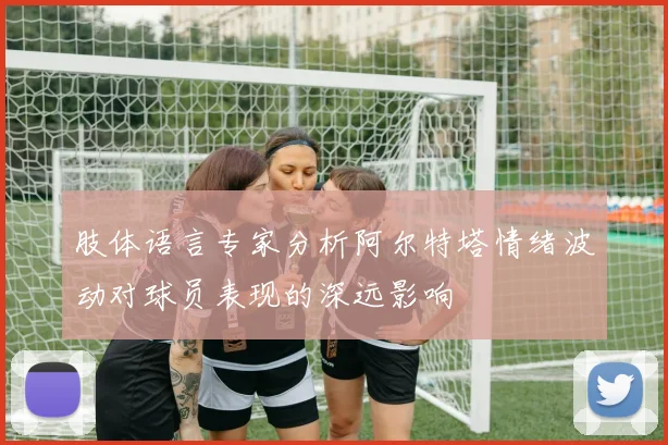 肢体语言专家分析阿尔特塔情绪波动对球员表现的深远影响