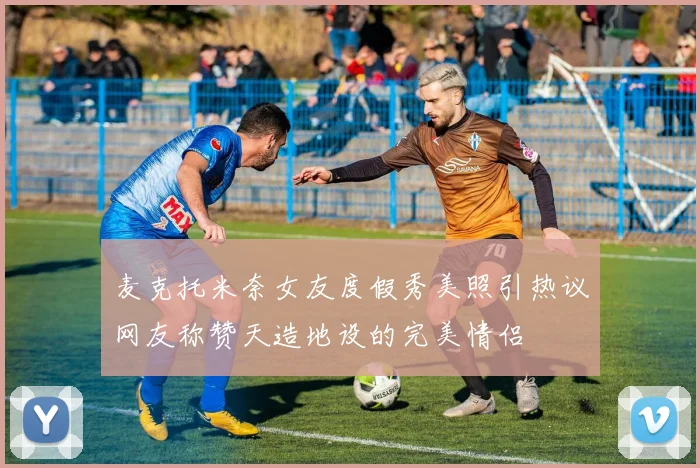 麦克托米奈女友度假秀美照引热议网友称赞天造地设的完美情侣