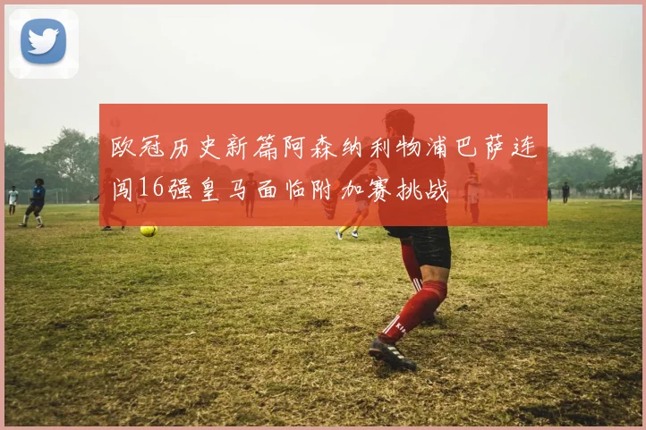 欧冠历史新篇阿森纳利物浦巴萨连闯16强皇马面临附加赛挑战