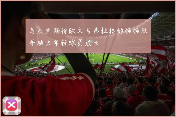 乌杰里期待欧文与弗拉格的强强联手助力年轻球员成长